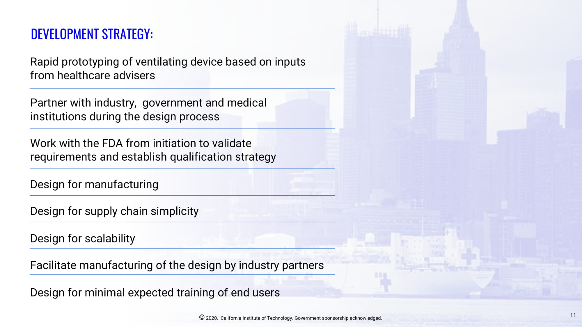 Slide 11: DESIGN PRINCIPLES OF THE VITAL DEVICE: Leverage focused device capability set to: Minimize number of mechanical and electronic components, minimizing the time to delivery of working and tested units. - Avoid using components that are critical to the production of full-featured ventilators by industry. - Exclude patient exhalation gases from the circuit to avoid a device sterilization cycle prior to the next patient.