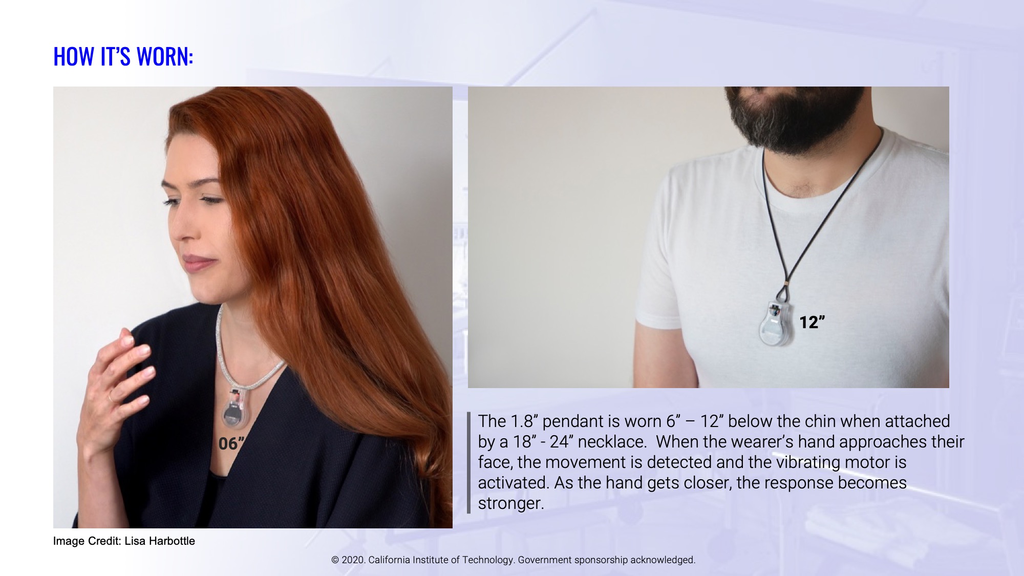 The 1.8” pendant is worn 6” – 12” below the chin when attached by a 18” - 24” necklace.  When the wearer’s hand approaches their face, the movement is detected and the vibrating motor is activated. As the hand gets closer, the response becomes stronger.
