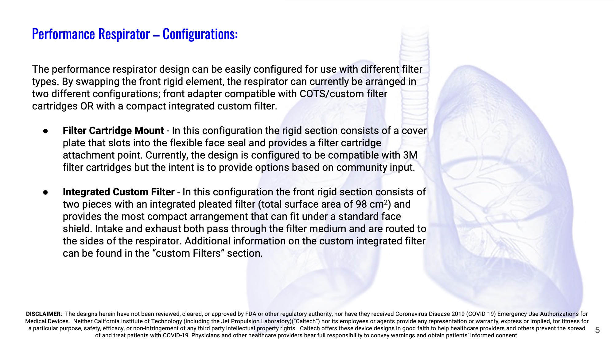 Slide 5: Performance Respirator – Configurations: The performance respirator design can be easily configured for use with different filter types. By swapping the front rigid element, the respirator can currently be arranged in two different configurations; front adapter compatible with COTS/custom filter cartridges OR with a compact integrated custom filter.  Filter Cartridge Mount - In this configuration the rigid section consists of a cover plate that slots into the flexible face seal and provides a filter cartridge attachment point. Currently, the design is configured to be compatible with 3M filter cartridges but the intent is to provide options based on community input.  Integrated Custom Filter - In this configuration the front rigid section consists of two pieces with an integrated pleated filter (total surface area of 98 cm2) and provides the most compact arrangement that can fit under a standard face shield. Intake and exhaust both pass through the filter medium and are routed to the sides of the respirator. Additional information on the custom integrated filter can be found in the “custom Filters” section.