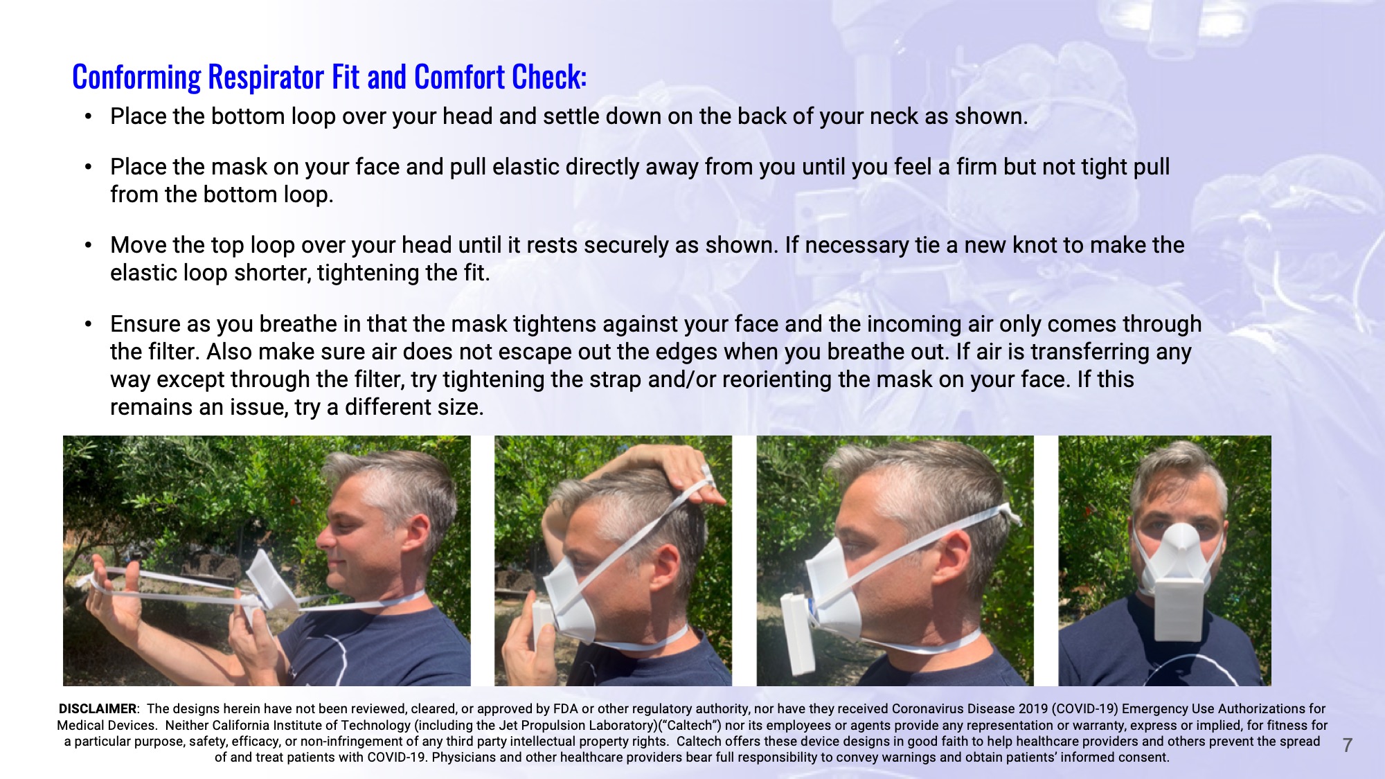 Slide 7: Conforming Respirator Fit and Comfort Check: Place the bottom loop over your head and settle down on the back of your neck as shown.  Place the mask on your face and pull elastic directly away from you until you feel a firm but not tight pull from the bottom loop.  Move the top loop over your head until it rests securely as shown. If necessary tie a new knot to make the elastic loop shorter, tightening the fit.  Ensure as you breathe in that the mask tightens against your face and the incoming air only comes through the filter. Also make sure air does not escape out the edges when you breathe out. If air is transferring any way except through the filter, try tightening the strap and/or reorienting the mask on your face. If this remains an issue, try a different size.