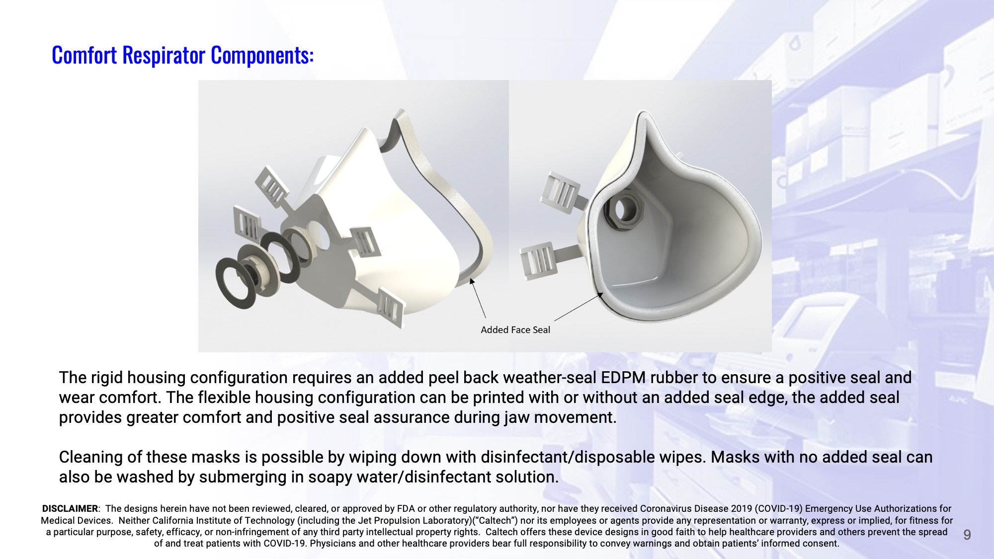 Slide 9: Comfort Respirator – components: The rigid housing configuration requires an added peel back weather-seal EDPM rubber to ensure a positive seal and wear comfort. The flexible housing configuration can be printed with or without an added seal edge, the added seal provides greater comfort and positive seal assurance during jaw movement.  Cleaning of these masks is possible by wiping down with disinfectant/disposable wipes. Masks with no added seal can also be washed by submerging in soapy water/disinfectant solution.