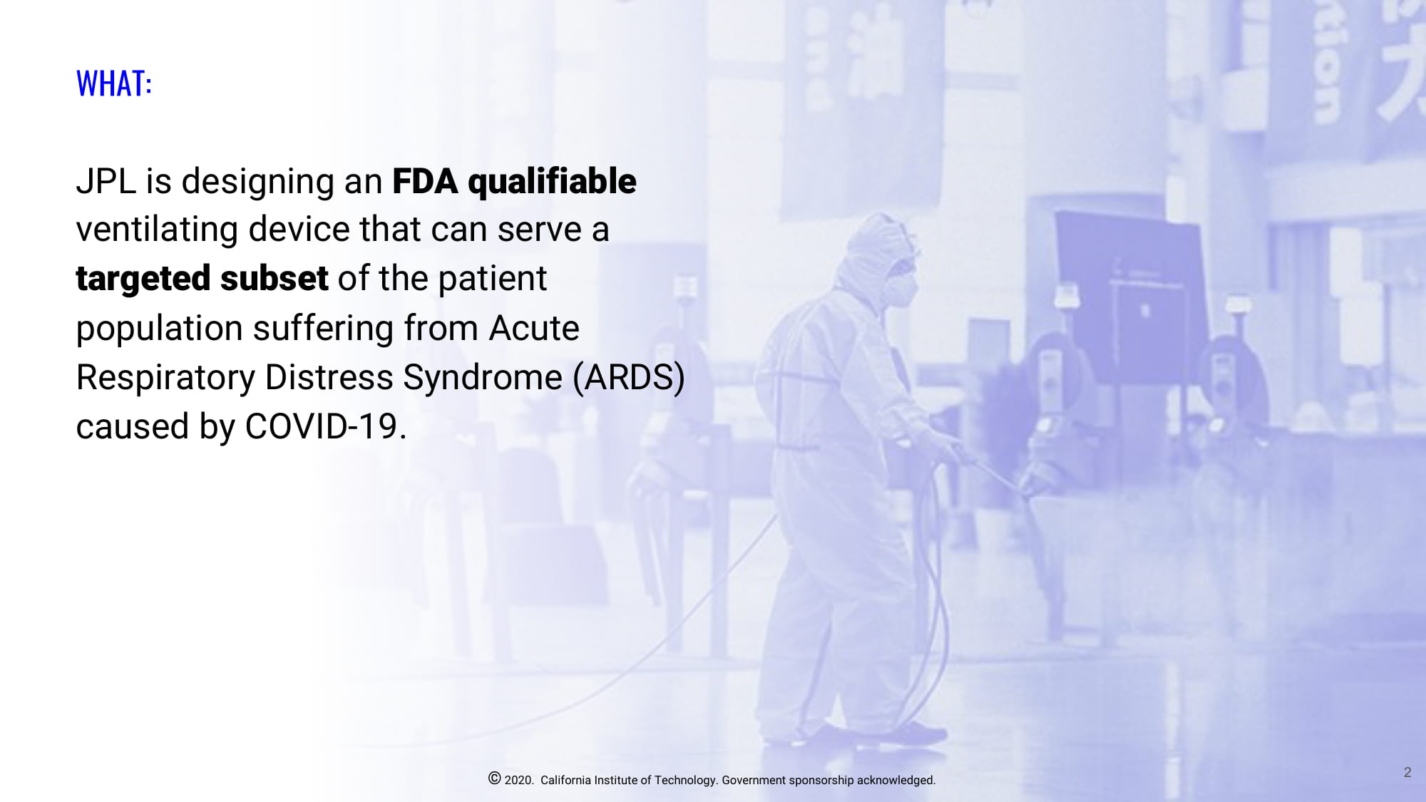 Slide 2: WHAT: JPL is designing an FDA qualifiable ventilating device that can serve a targeted subset of the patient population suffering from Acute Respiratory Distress Syndrome (ARDS) caused by COVID-19.